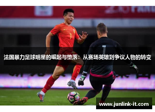 法国暴力足球明星的崛起与堕落：从赛场英雄到争议人物的转变