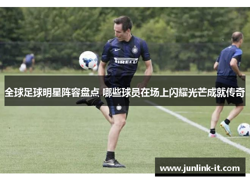 全球足球明星阵容盘点 哪些球员在场上闪耀光芒成就传奇